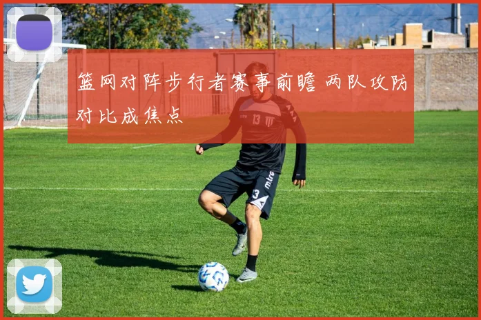 篮网对阵步行者赛事前瞻 两队攻防对比成焦点
