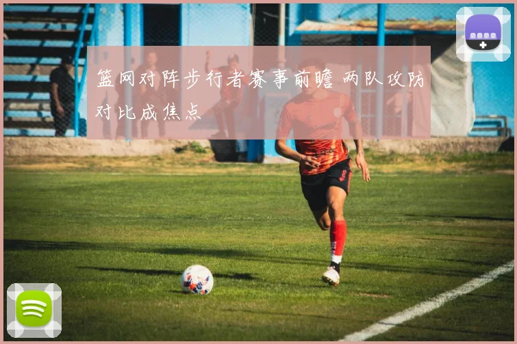 篮网对阵步行者赛事前瞻 两队攻防对比成焦点