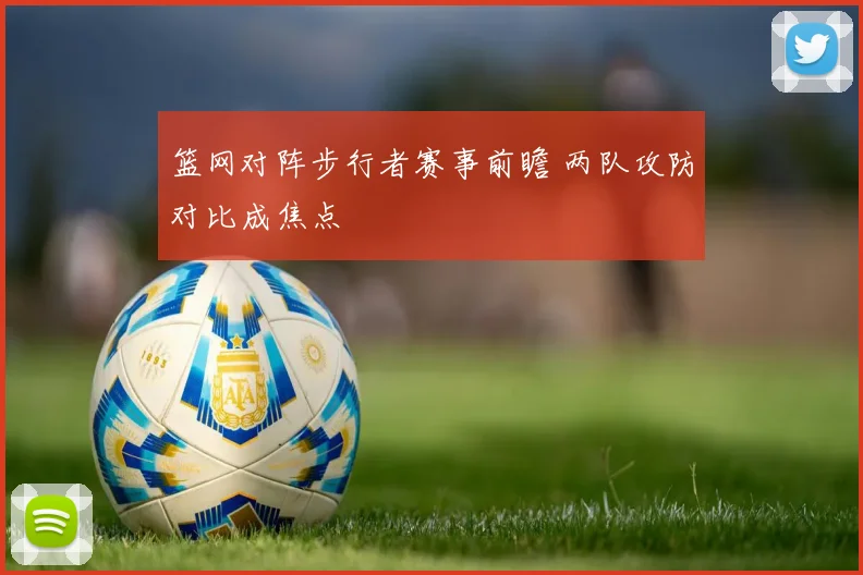 篮网对阵步行者赛事前瞻 两队攻防对比成焦点