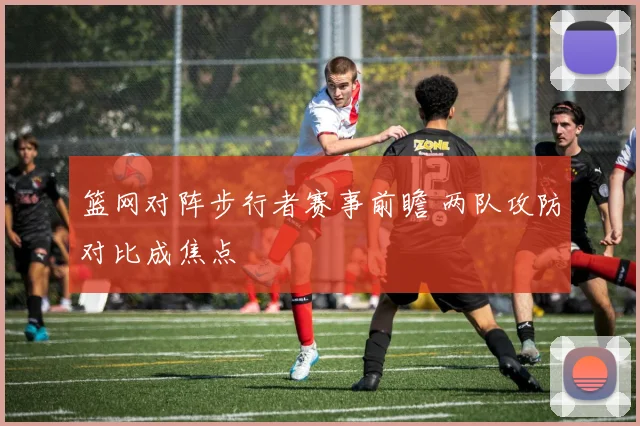 篮网对阵步行者赛事前瞻 两队攻防对比成焦点