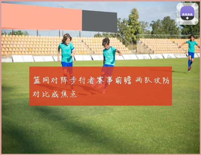 篮网对阵步行者赛事前瞻 两队攻防对比成焦点