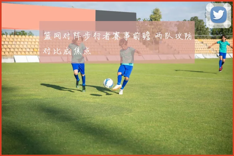 篮网对阵步行者赛事前瞻 两队攻防对比成焦点