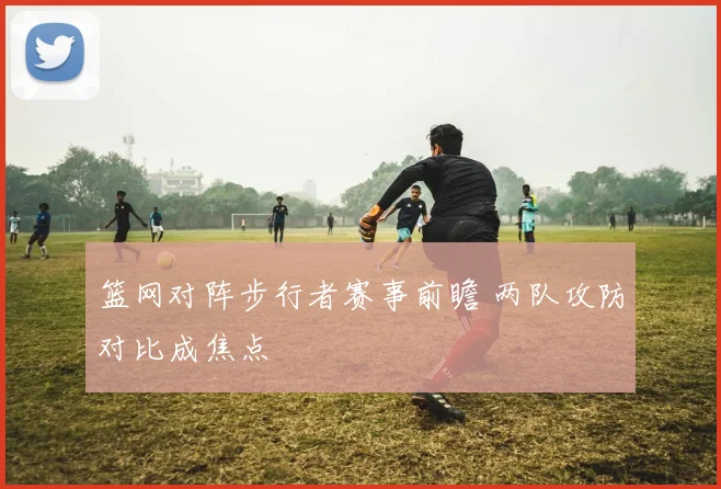 篮网对阵步行者赛事前瞻 两队攻防对比成焦点