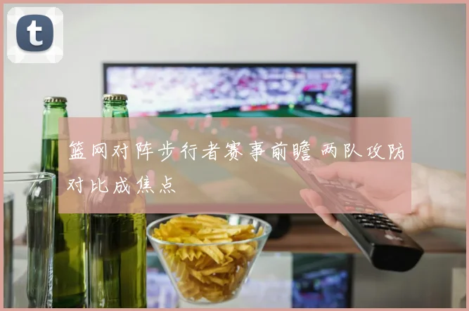 篮网对阵步行者赛事前瞻 两队攻防对比成焦点