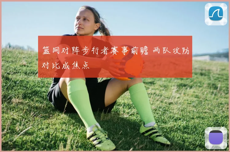 篮网对阵步行者赛事前瞻 两队攻防对比成焦点