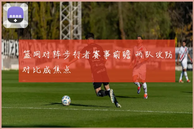 篮网对阵步行者赛事前瞻 两队攻防对比成焦点