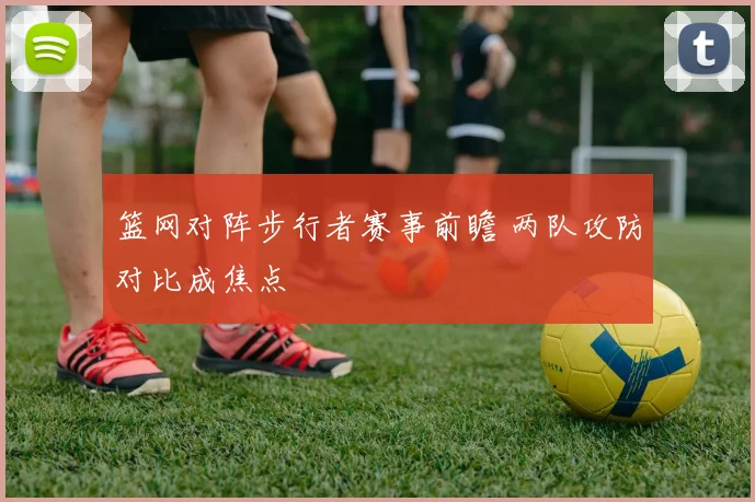 篮网对阵步行者赛事前瞻 两队攻防对比成焦点