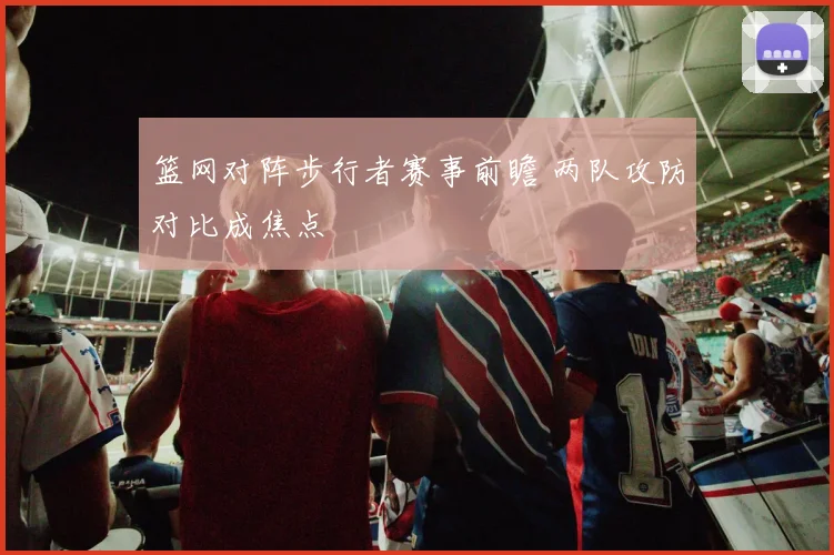 篮网对阵步行者赛事前瞻 两队攻防对比成焦点