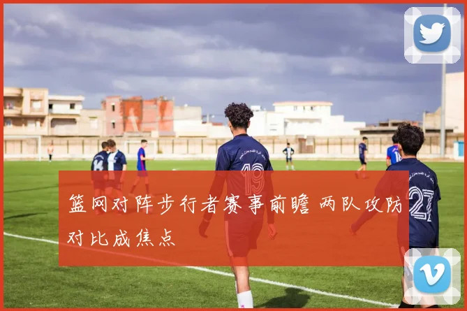 篮网对阵步行者赛事前瞻 两队攻防对比成焦点
