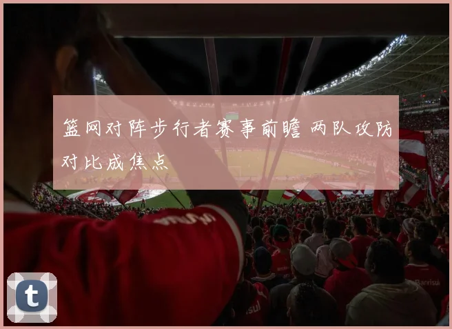 篮网对阵步行者赛事前瞻 两队攻防对比成焦点