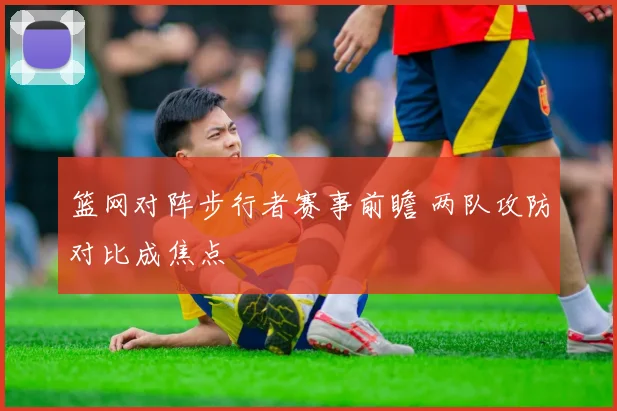 篮网对阵步行者赛事前瞻 两队攻防对比成焦点