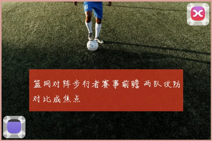 篮网对阵步行者赛事前瞻 两队攻防对比成焦点