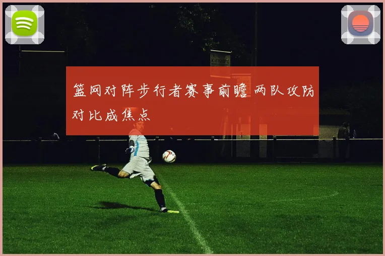 篮网对阵步行者赛事前瞻 两队攻防对比成焦点