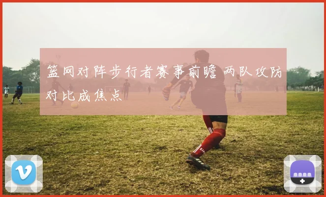 篮网对阵步行者赛事前瞻 两队攻防对比成焦点