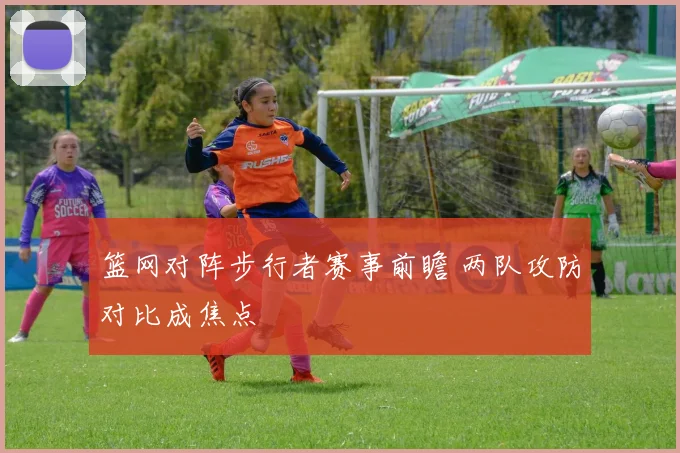 篮网对阵步行者赛事前瞻 两队攻防对比成焦点