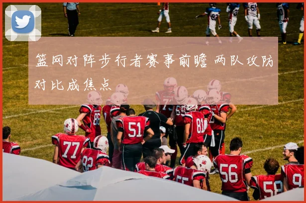 篮网对阵步行者赛事前瞻 两队攻防对比成焦点