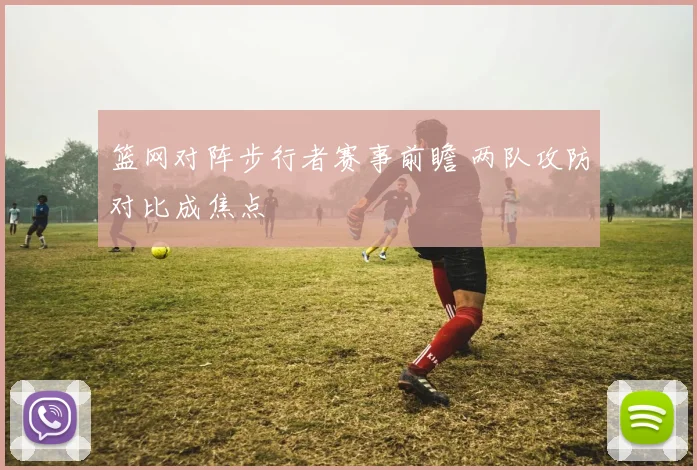 篮网对阵步行者赛事前瞻 两队攻防对比成焦点