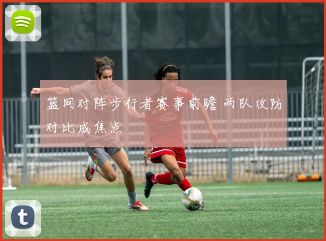 篮网对阵步行者赛事前瞻 两队攻防对比成焦点