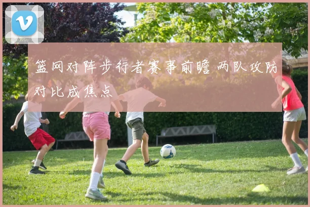 篮网对阵步行者赛事前瞻 两队攻防对比成焦点