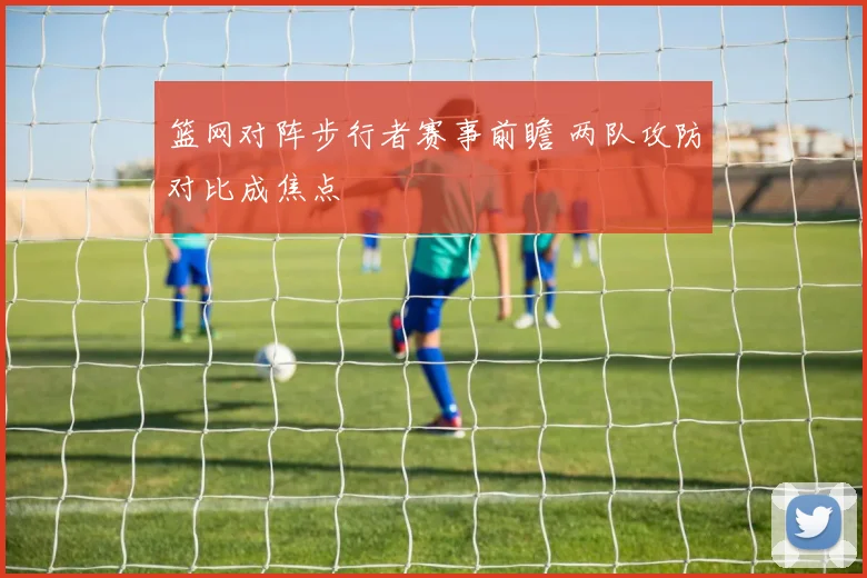 篮网对阵步行者赛事前瞻 两队攻防对比成焦点