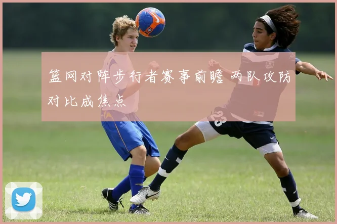 篮网对阵步行者赛事前瞻 两队攻防对比成焦点
