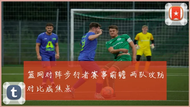 篮网对阵步行者赛事前瞻 两队攻防对比成焦点
