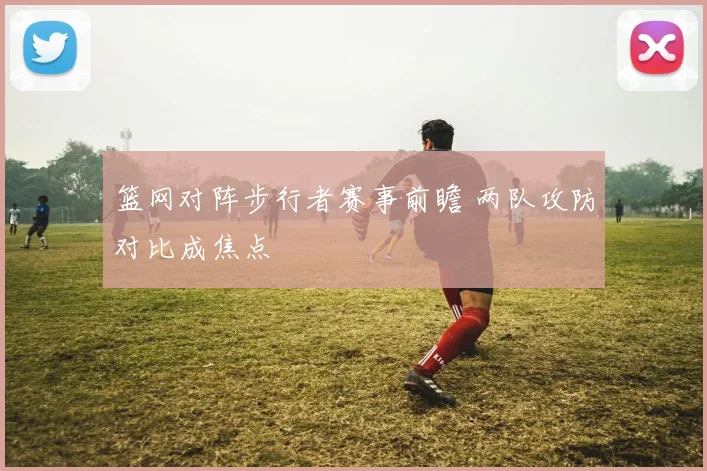 篮网对阵步行者赛事前瞻 两队攻防对比成焦点