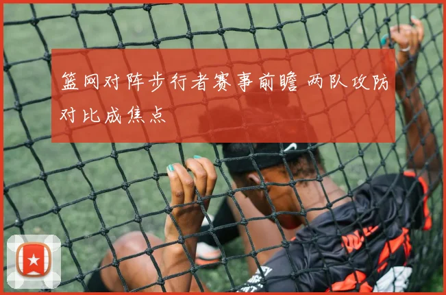 篮网对阵步行者赛事前瞻 两队攻防对比成焦点