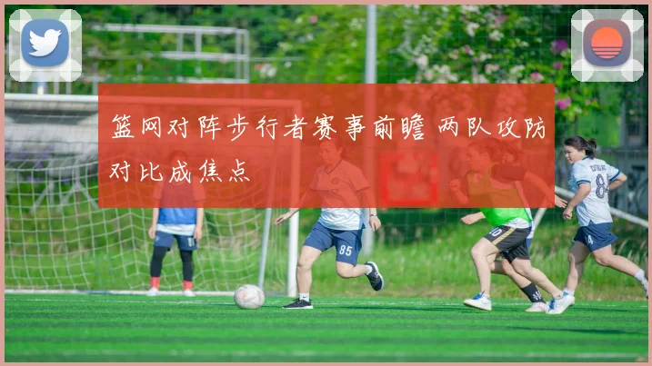 篮网对阵步行者赛事前瞻 两队攻防对比成焦点