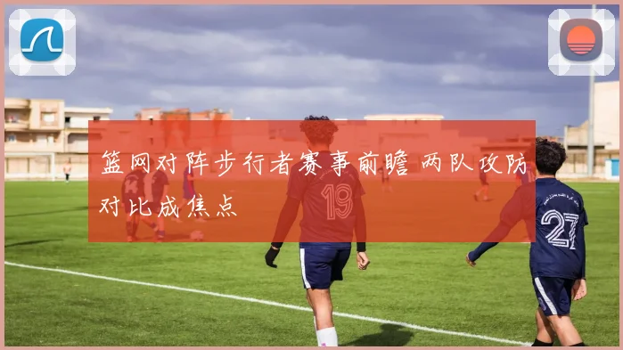 篮网对阵步行者赛事前瞻 两队攻防对比成焦点