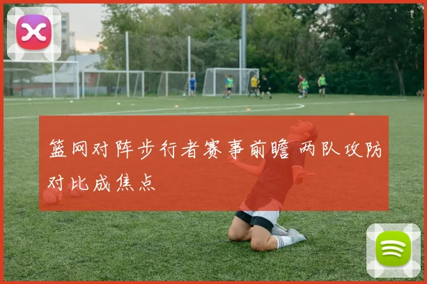 篮网对阵步行者赛事前瞻 两队攻防对比成焦点