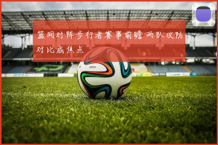 篮网对阵步行者赛事前瞻 两队攻防对比成焦点