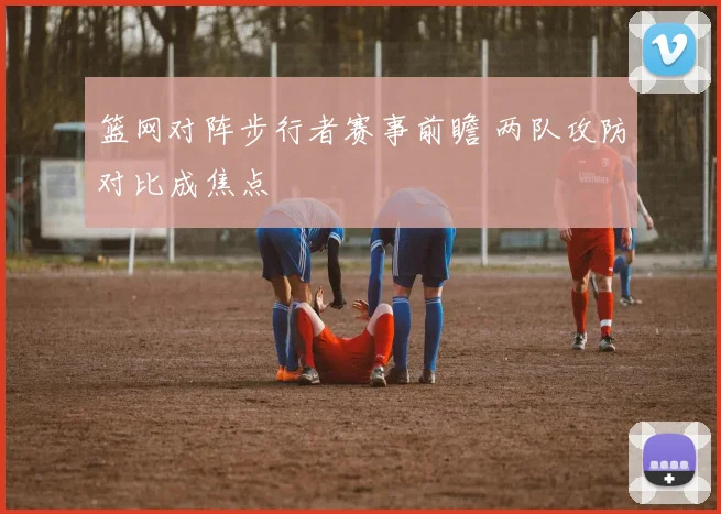 篮网对阵步行者赛事前瞻 两队攻防对比成焦点