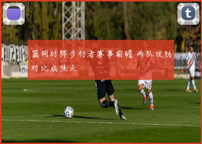 篮网对阵步行者赛事前瞻 两队攻防对比成焦点