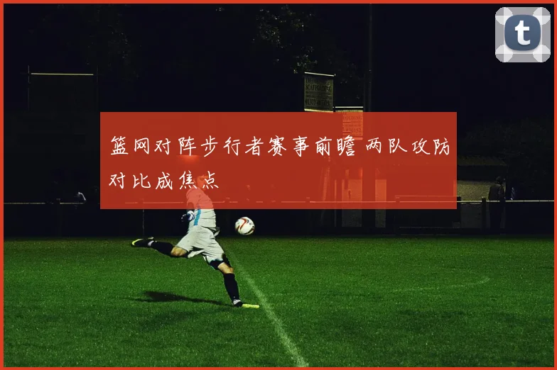 篮网对阵步行者赛事前瞻 两队攻防对比成焦点