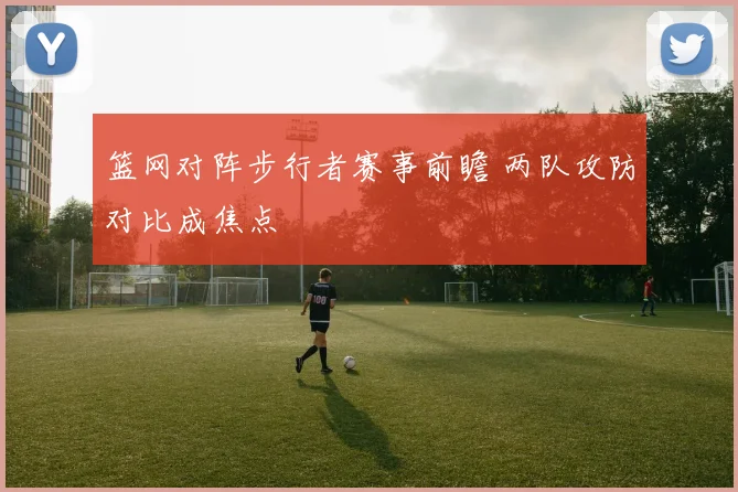 篮网对阵步行者赛事前瞻 两队攻防对比成焦点