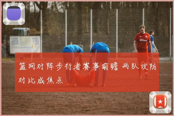 篮网对阵步行者赛事前瞻 两队攻防对比成焦点