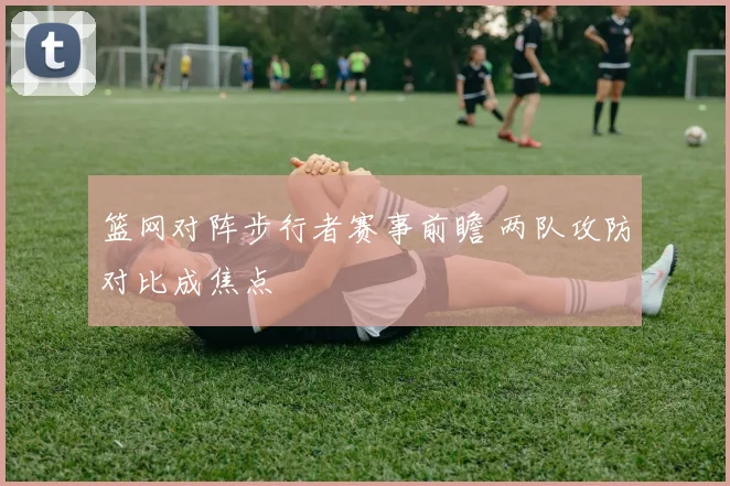 篮网对阵步行者赛事前瞻 两队攻防对比成焦点