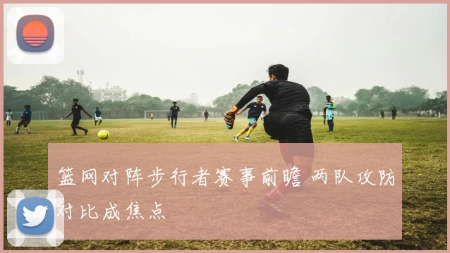 篮网对阵步行者赛事前瞻 两队攻防对比成焦点