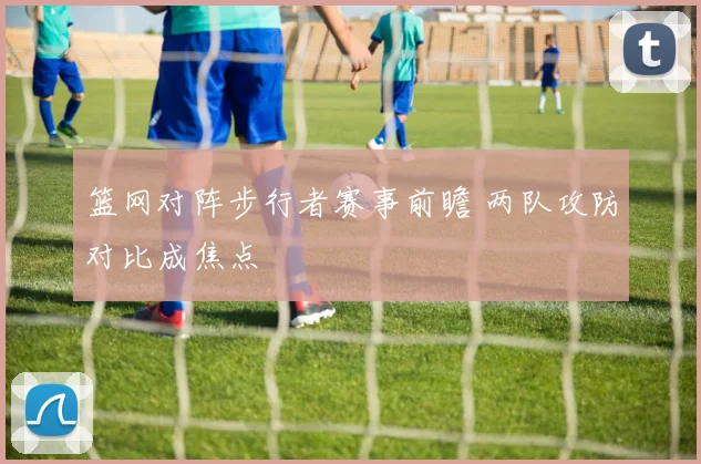 篮网对阵步行者赛事前瞻 两队攻防对比成焦点