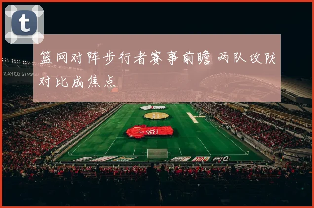 篮网对阵步行者赛事前瞻 两队攻防对比成焦点