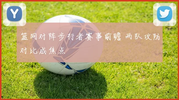 篮网对阵步行者赛事前瞻 两队攻防对比成焦点