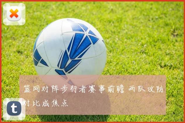 篮网对阵步行者赛事前瞻 两队攻防对比成焦点