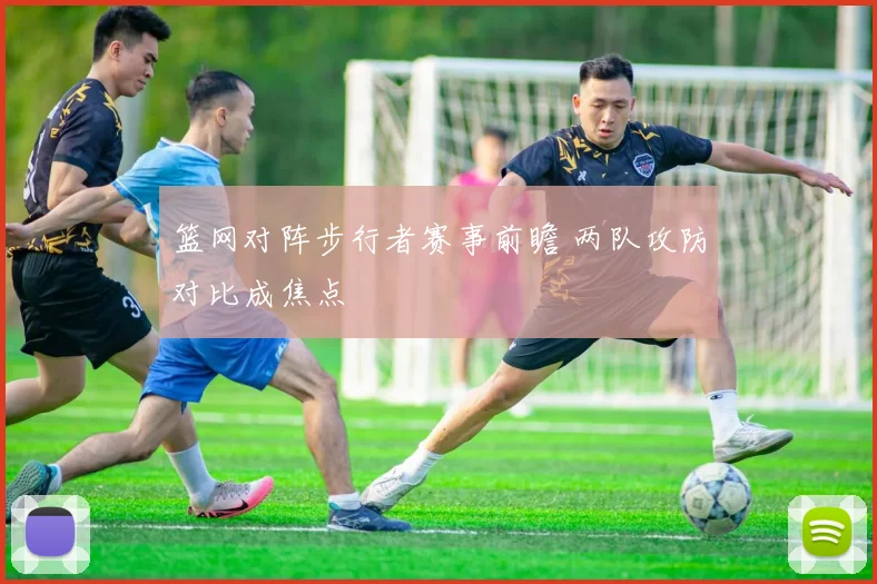 篮网对阵步行者赛事前瞻 两队攻防对比成焦点