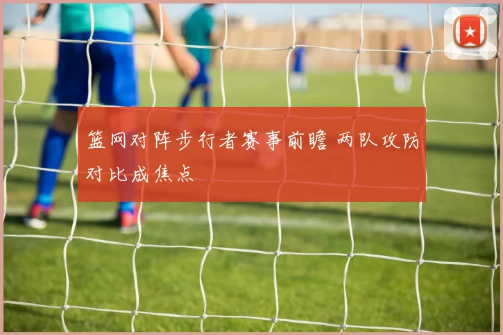 篮网对阵步行者赛事前瞻 两队攻防对比成焦点