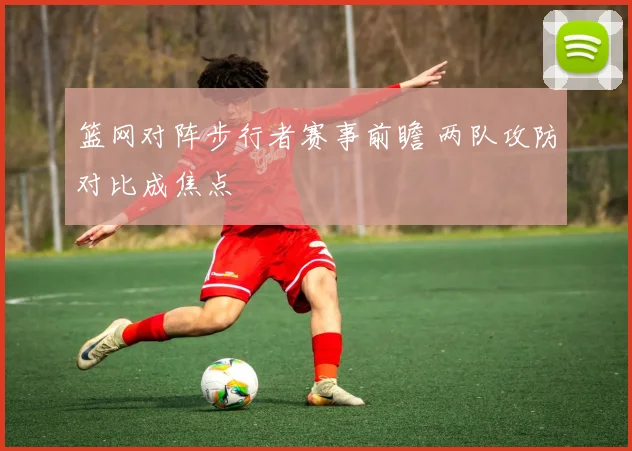 篮网对阵步行者赛事前瞻 两队攻防对比成焦点