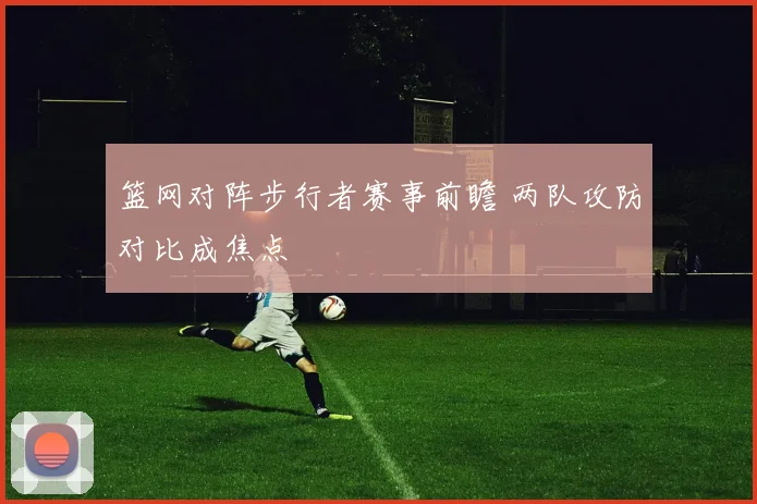 篮网对阵步行者赛事前瞻 两队攻防对比成焦点