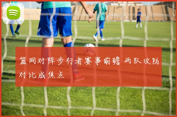 篮网对阵步行者赛事前瞻 两队攻防对比成焦点