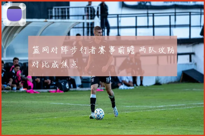 篮网对阵步行者赛事前瞻 两队攻防对比成焦点