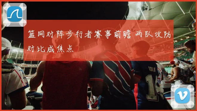 篮网对阵步行者赛事前瞻 两队攻防对比成焦点